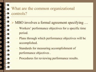 What are the common organizational
controls?
 MBO involves a formal agreement specifying …
– Workers’ performance objectives for a specific time
period.
– Plans through which performance objectives will be
accomplished.
– Standards for measuring accomplishment of
performance objectives .
– Procedures for reviewing performance results.
 