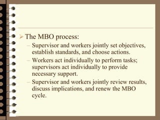 The MBO process:
– Supervisor and workers jointly set objectives,
establish standards, and choose actions.
– Workers act individually to perform tasks;
supervisors act individually to provide
necessary support.
– Supervisor and workers jointly review results,
discuss implications, and renew the MBO
cycle.
 