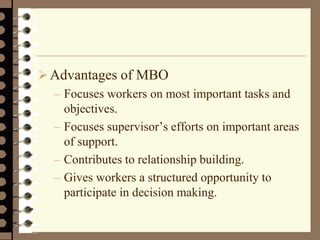 Advantages of MBO
– Focuses workers on most important tasks and
objectives.
– Focuses supervisor’s efforts on important areas
of support.
– Contributes to relationship building.
– Gives workers a structured opportunity to
participate in decision making.
 