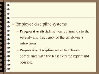 Employee discipline systems
– Progressive discipline ties reprimands to the
severity and frequency of the employee’s
infractions.
– Progressive discipline seeks to achieve
compliance with the least extreme reprimand
possible.
 