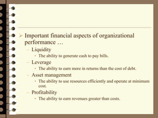  Important financial aspects of organizational
performance …
– Liquidity
• The ability to generate cash to pay bills.
– Leverage
• The ability to earn more in returns than the cost of debt.
– Asset management
• The ability to use resources efficiently and operate at minimum
cost.
– Profitability
• The ability to earn revenues greater than costs.
 