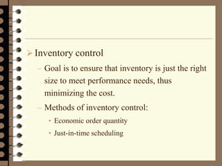  Inventory control
– Goal is to ensure that inventory is just the right
size to meet performance needs, thus
minimizing the cost.
– Methods of inventory control:
• Economic order quantity
• Just-in-time scheduling
 