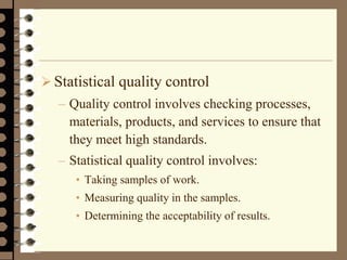  Statistical quality control
– Quality control involves checking processes,
materials, products, and services to ensure that
they meet high standards.
– Statistical quality control involves:
• Taking samples of work.
• Measuring quality in the samples.
• Determining the acceptability of results.
 