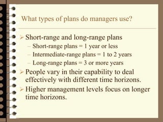 What types of plans do managers use?
Short-range and long-range plans
– Short-range plans = 1 year or less
– Intermediate-range plans = 1 to 2 years
– Long-range plans = 3 or more years
 People vary in their capability to deal
effectively with different time horizons.
 Higher management levels focus on longer
time horizons.
 