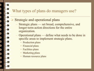 What types of plans do managers use?
 Strategic and operational plans
– Strategic plans — set broad, comprehensive, and
longer-term action directions for the entire
organization.
– Operational plans — define what needs to be done in
specific areas to implement strategic plans.
• Production plans
• Financial plans
• Facilities plans
• Marketing plans
• Human resource plans
 