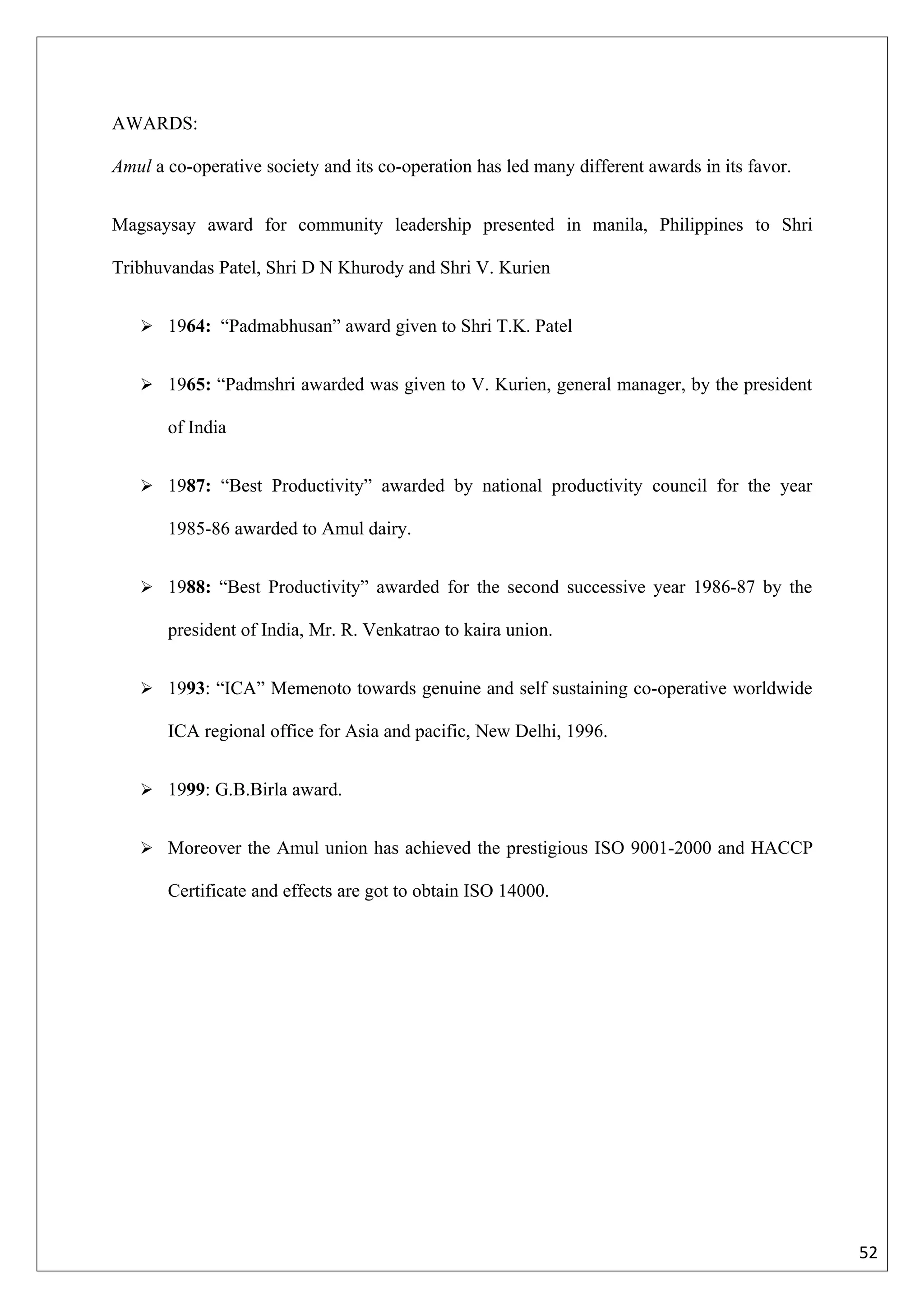 AWARDS:

Amul a co-operative society and its co-operation has led many different awards in its favor.


Magsaysay award for community leadership presented in manila, Philippines to Shri

Tribhuvandas Patel, Shri D N Khurody and Shri V. Kurien


    1964: “Padmabhusan” award given to Shri T.K. Patel


    1965: “Padmshri awarded was given to V. Kurien, general manager, by the president

       of India


    1987: “Best Productivity” awarded by national productivity council for the year

       1985-86 awarded to Amul dairy.


    1988: “Best Productivity” awarded for the second successive year 1986-87 by the

       president of India, Mr. R. Venkatrao to kaira union.


    1993: “ICA” Memenoto towards genuine and self sustaining co-operative worldwide

       ICA regional office for Asia and pacific, New Delhi, 1996.


    1999: G.B.Birla award.


    Moreover the Amul union has achieved the prestigious ISO 9001-2000 and HACCP

       Certificate and effects are got to obtain ISO 14000.




                                                                                               52
 
