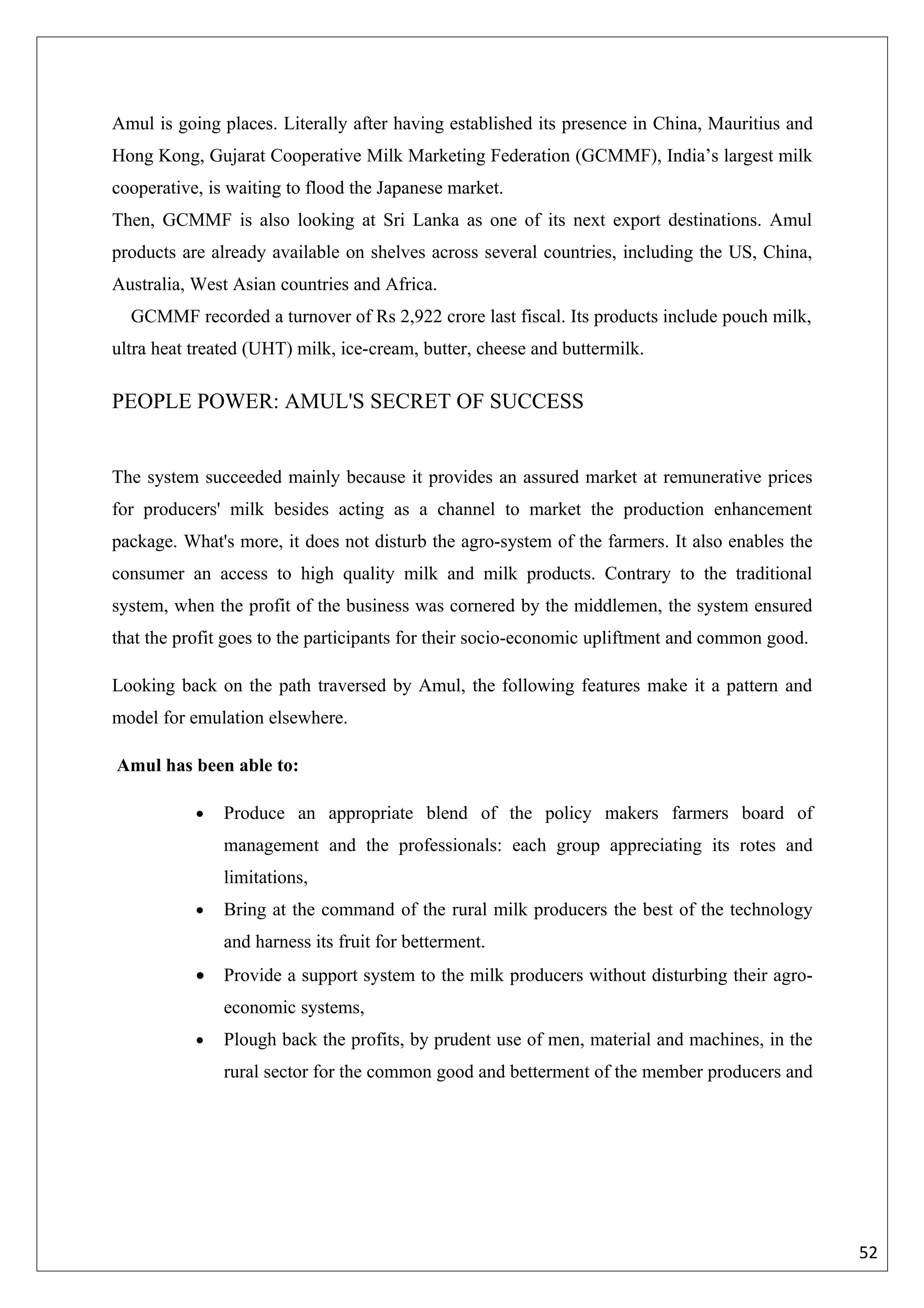 Amul is going places. Literally after having established its presence in China, Mauritius and
Hong Kong, Gujarat Cooperative Milk Marketing Federation (GCMMF), India’s largest milk
cooperative, is waiting to flood the Japanese market.
Then, GCMMF is also looking at Sri Lanka as one of its next export destinations. Amul
products are already available on shelves across several countries, including the US, China,
Australia, West Asian countries and Africa.
  GCMMF recorded a turnover of Rs 2,922 crore last fiscal. Its products include pouch milk,
ultra heat treated (UHT) milk, ice-cream, butter, cheese and buttermilk.

PEOPLE POWER: AMUL'S SECRET OF SUCCESS


The system succeeded mainly because it provides an assured market at remunerative prices
for producers' milk besides acting as a channel to market the production enhancement
package. What's more, it does not disturb the agro-system of the farmers. It also enables the
consumer an access to high quality milk and milk products. Contrary to the traditional
system, when the profit of the business was cornered by the middlemen, the system ensured
that the profit goes to the participants for their socio-economic upliftment and common good.

Looking back on the path traversed by Amul, the following features make it a pattern and
model for emulation elsewhere.

Amul has been able to:

           •   Produce an appropriate blend of the policy makers farmers board of
               management and the professionals: each group appreciating its rotes and
               limitations,
           •   Bring at the command of the rural milk producers the best of the technology
               and harness its fruit for betterment.
           •   Provide a support system to the milk producers without disturbing their agro-
               economic systems,
           •   Plough back the profits, by prudent use of men, material and machines, in the
               rural sector for the common good and betterment of the member producers and




                                                                                                52
 