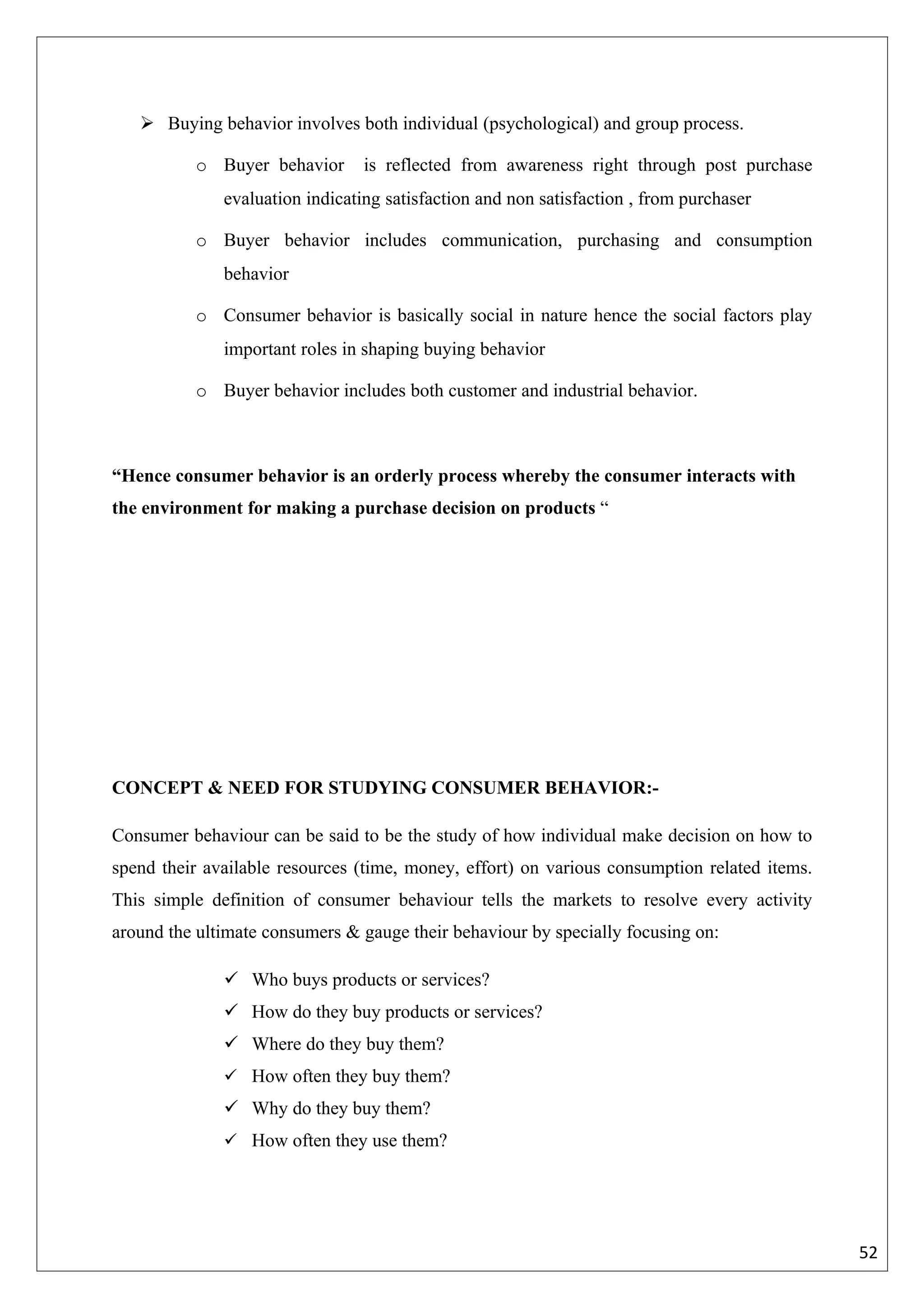  Buying behavior involves both individual (psychological) and group process.

          o Buyer behavior       is reflected from awareness right through post purchase
              evaluation indicating satisfaction and non satisfaction , from purchaser

          o Buyer behavior includes communication, purchasing and consumption
              behavior

          o Consumer behavior is basically social in nature hence the social factors play
              important roles in shaping buying behavior

          o Buyer behavior includes both customer and industrial behavior.



“Hence consumer behavior is an orderly process whereby the consumer interacts with
the environment for making a purchase decision on products “




CONCEPT & NEED FOR STUDYING CONSUMER BEHAVIOR:-

Consumer behaviour can be said to be the study of how individual make decision on how to
spend their available resources (time, money, effort) on various consumption related items.
This simple definition of consumer behaviour tells the markets to resolve every activity
around the ultimate consumers & gauge their behaviour by specially focusing on:

               Who buys products or services?
               How do they buy products or services?
               Where do they buy them?
               How often they buy them?
               Why do they buy them?
               How often they use them?




                                                                                              52
 