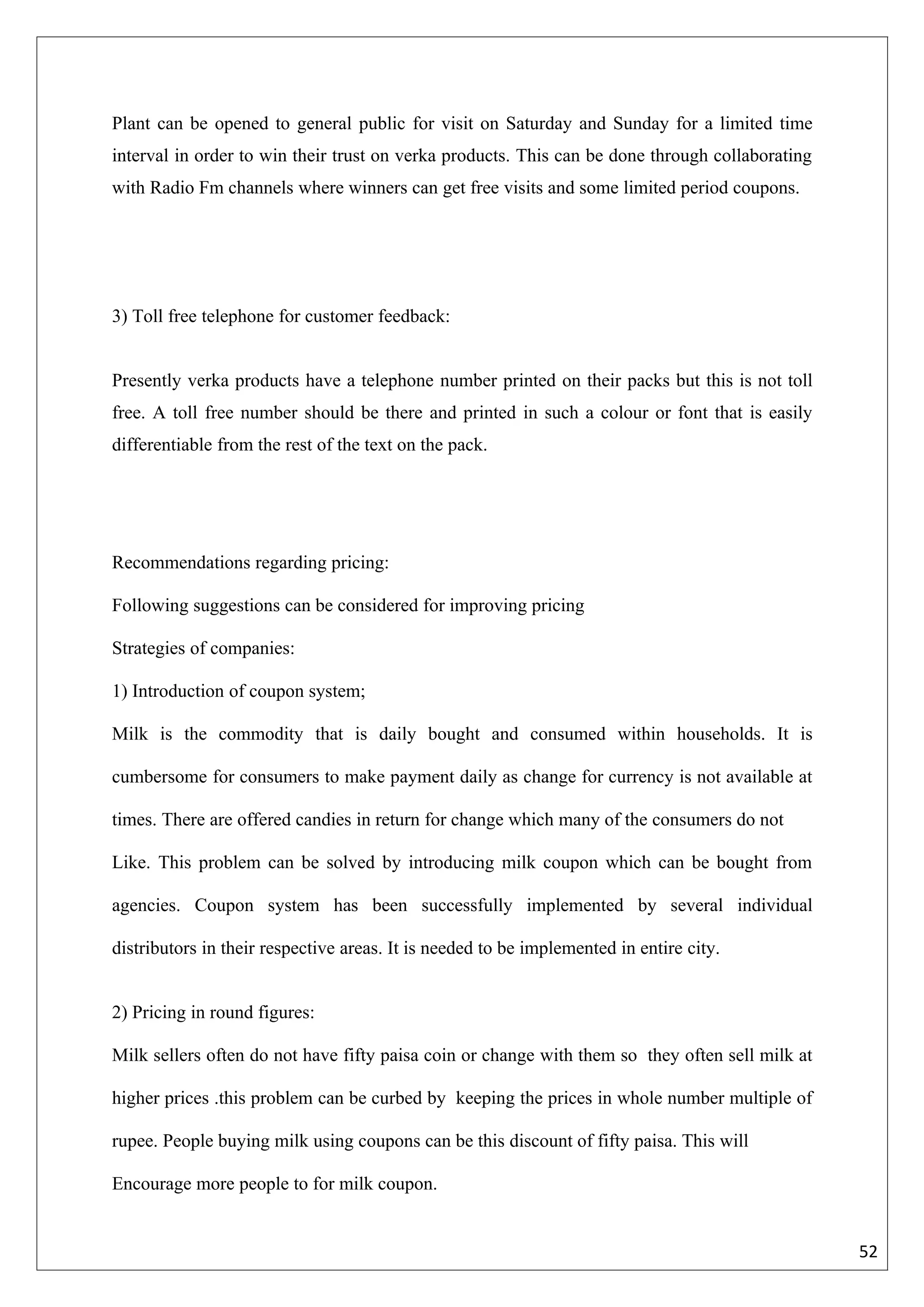 Plant can be opened to general public for visit on Saturday and Sunday for a limited time
interval in order to win their trust on verka products. This can be done through collaborating
with Radio Fm channels where winners can get free visits and some limited period coupons.




3) Toll free telephone for customer feedback:


Presently verka products have a telephone number printed on their packs but this is not toll
free. A toll free number should be there and printed in such a colour or font that is easily
differentiable from the rest of the text on the pack.




Recommendations regarding pricing:

Following suggestions can be considered for improving pricing

Strategies of companies:

1) Introduction of coupon system;

Milk is the commodity that is daily bought and consumed within households. It is

cumbersome for consumers to make payment daily as change for currency is not available at

times. There are offered candies in return for change which many of the consumers do not

Like. This problem can be solved by introducing milk coupon which can be bought from

agencies. Coupon system has been successfully implemented by several individual

distributors in their respective areas. It is needed to be implemented in entire city.


2) Pricing in round figures:

Milk sellers often do not have fifty paisa coin or change with them so they often sell milk at

higher prices .this problem can be curbed by keeping the prices in whole number multiple of

rupee. People buying milk using coupons can be this discount of fifty paisa. This will

Encourage more people to for milk coupon.


                                                                                                 52
 