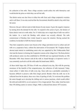 for collection of the milk. These village societies would collect the milk themselves and
would decide the prices at which they can sell the milk.

The district union was also form to collect the milk from such village cooperative societies
and to sell them. It was also resolved that the Government should be asked to buy milk from
the union.

However, the govt. did not seem to help farmers by any means. It gave the negative response
by turning down the demand for the milk. To respond to this action of govt., the farmers of
Kaira district went on a milk strike. For 15 whole days not a single drop of milk was sold to
the traders. As a result the Bombay milk scheme was severely affected. The milk
commissioner of Bombay then visited Anand to assess the situation. Having seemed the
condition, he decided to fulfil the farmers demand.

Thus their cooperative unions were forced at the village and district level to collect and sell
milk on a cooperative basis, without the intervention of Government. Mr. Verghese Kurien
showed main interest in establishing union who was supported by Shri Tribhuvandas Patel
who lead the farmers in forming the Cooperative unions at the village level. The Kaira district
milk producers union was thus established in ANAND and was registered formally on 14th
December 1946. Since farmers sold all the milk in Anand through a co-operative union, it
was commonly resolved to sell the milk under the brand name AMUL.

At these initial stage only 250 litres of milk was collected every day. But with the growing
awareness of the benefits of the cooperativeness, the collection of milk increased. Today
Amul collect 11 lakhs litres of milk every day. Since milk was a perishable commodity it
becomes difficult to preserve milk flora longer period. Besides when the milk was to be
collected from the far places, there was a fear of spoiling of milk. To overcome this problem
the union thought out to develop the chilling unit at various junctions, which would collect
the milk and could chill it, so as to preserve it for a longer period. Thus, today Amul has more
than 150 chilling centres in various villages. Milk is collected from almost 1073 societies.




                                                                                                   52
 