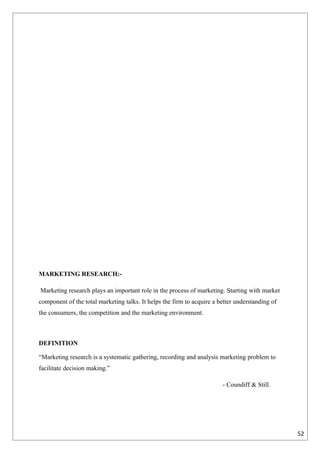 MARKETING RESEARCH:-

Marketing research plays an important role in the process of marketing. Starting with market
component of the total marketing talks. It helps the firm to acquire a better understanding of
the consumers, the competition and the marketing environment.



DEFINITION

“Marketing research is a systematic gathering, recording and analysis marketing problem to
facilitate decision making.”

                                                                        - Coundiff & Still.




                                                                                                 52
 