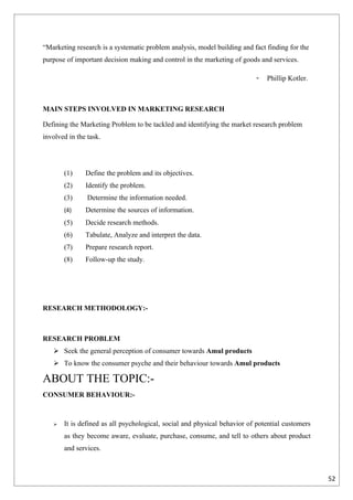 “Marketing research is a systematic problem analysis, model building and fact finding for the
purpose of important decision making and control in the marketing of goods and services.

                                                                          -   Phillip Kotler.



MAIN STEPS INVOLVED IN MARKETING RESEARCH

Defining the Marketing Problem to be tackled and identifying the market research problem
involved in the task.




       (1)     Define the problem and its objectives.
       (2)     Identify the problem.
       (3)      Determine the information needed.
       (4)     Determine the sources of information.
       (5)     Decide research methods.
       (6)     Tabulate, Analyze and interpret the data.
       (7)     Prepare research report.
       (8)     Follow-up the study.




RESEARCH METHODOLOGY:-



RESEARCH PROBLEM
    Seek the general perception of consumer towards Amul products
    To know the consumer psyche and their behaviour towards Amul products

ABOUT THE TOPIC:-
CONSUMER BEHAVIOUR:-



      It is defined as all psychological, social and physical behavior of potential customers
       as they become aware, evaluate, purchase, consume, and tell to others about product
       and services.



                                                                                                 52
 