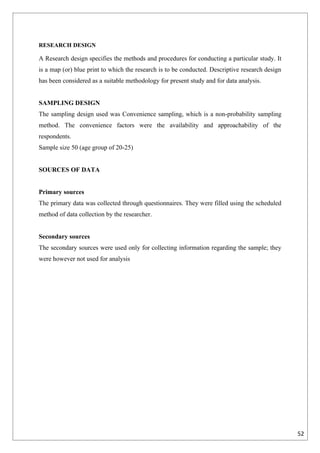 RESEARCH DESIGN

A Research design specifies the methods and procedures for conducting a particular study. It
is a map (or) blue print to which the research is to be conducted. Descriptive research design
has been considered as a suitable methodology for present study and for data analysis.


SAMPLING DESIGN
The sampling design used was Convenience sampling, which is a non-probability sampling
method. The convenience factors were the availability and approachability of the
respondents.
Sample size 50 (age group of 20-25)


SOURCES OF DATA


Primary sources
The primary data was collected through questionnaires. They were filled using the scheduled
method of data collection by the researcher.


Secondary sources
The secondary sources were used only for collecting information regarding the sample; they
were however not used for analysis




                                                                                                 52
 