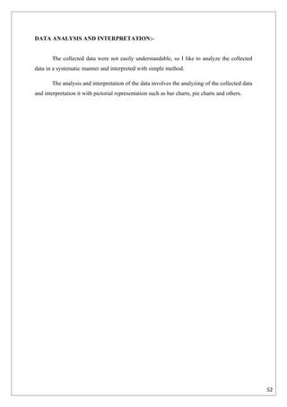 DATA ANALYSIS AND INTERPRETATION:-


       The collected data were not easily understandable, so I like to analyze the collected
data in a systematic manner and interpreted with simple method.

       The analysis and interpretation of the data involves the analyzing of the collected data
and interpretation it with pictorial representation such as bar charts, pie charts and others.




                                                                                                  52
 