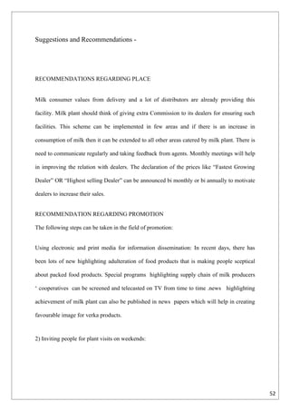 Suggestions and Recommendations -




RECOMMENDATIONS REGARDING PLACE


Milk consumer values from delivery and a lot of distributors are already providing this

facility. Milk plant should think of giving extra Commission to its dealers for ensuring such

facilities. This scheme can be implemented in few areas and if there is an increase in

consumption of milk then it can be extended to all other areas catered by milk plant. There is

need to communicate regularly and taking feedback from agents. Monthly meetings will help

in improving the relation with dealers. The declaration of the prices like “Fastest Growing

Dealer” OR “Highest selling Dealer” can be announced bi monthly or bi annually to motivate

dealers to increase their sales.


RECOMMENDATION REGARDING PROMOTION

The following steps can be taken in the field of promotion:


Using electronic and print media for information dissemination: In recent days, there has

been lots of new highlighting adulteration of food products that is making people sceptical

about packed food products. Special programs highlighting supply chain of milk producers

‘ cooperatives can be screened and telecasted on TV from time to time .news highlighting

achievement of milk plant can also be published in news papers which will help in creating

favourable image for verka products.



2) Inviting people for plant visits on weekends:




                                                                                                 52
 
