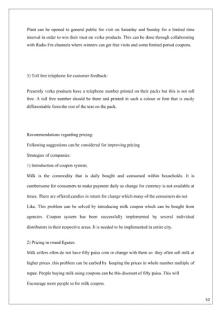 Plant can be opened to general public for visit on Saturday and Sunday for a limited time
interval in order to win their trust on verka products. This can be done through collaborating
with Radio Fm channels where winners can get free visits and some limited period coupons.




3) Toll free telephone for customer feedback:


Presently verka products have a telephone number printed on their packs but this is not toll
free. A toll free number should be there and printed in such a colour or font that is easily
differentiable from the rest of the text on the pack.




Recommendations regarding pricing:

Following suggestions can be considered for improving pricing

Strategies of companies:

1) Introduction of coupon system;

Milk is the commodity that is daily bought and consumed within households. It is

cumbersome for consumers to make payment daily as change for currency is not available at

times. There are offered candies in return for change which many of the consumers do not

Like. This problem can be solved by introducing milk coupon which can be bought from

agencies. Coupon system has been successfully implemented by several individual

distributors in their respective areas. It is needed to be implemented in entire city.


2) Pricing in round figures:

Milk sellers often do not have fifty paisa coin or change with them so they often sell milk at

higher prices .this problem can be curbed by keeping the prices in whole number multiple of

rupee. People buying milk using coupons can be this discount of fifty paisa. This will

Encourage more people to for milk coupon.


                                                                                                 52
 