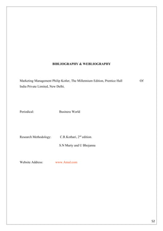 BIBLIOGRAPHY & WEBLIOGRAPHY




Marketing Management Philip Kotler, The Millennium Edition, Prentice Hall   Of
India Private Limited, New Delhi.




Periodical:                 Business World




Research Methodology:        C.R.Kothari, 2nd edition.

                            S.N Murty and U Bhojanna




Website Address:          www.Amul.com




                                                                                 52
 