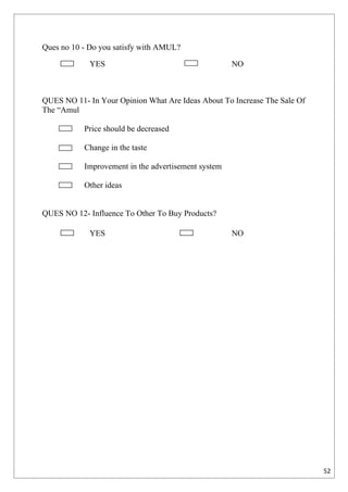 Ques no 10 - Do you satisfy with AMUL?

             YES                                     NO



QUES NO 11- In Your Opinion What Are Ideas About To Increase The Sale Of
The “Amul

           Price should be decreased

           Change in the taste

           Improvement in the advertisement system

           Other ideas


QUES NO 12- Influence To Other To Buy Products?

             YES                                     NO




                                                                           52
 