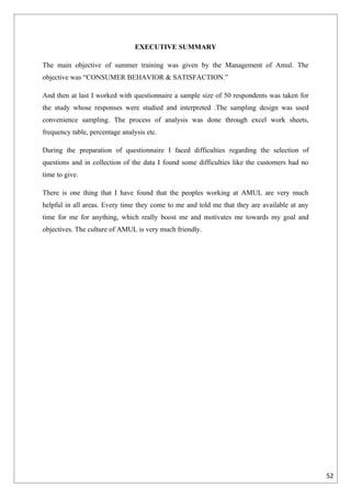 EXECUTIVE SUMMARY

The main objective of summer training was given by the Management of Amul. The
objective was “CONSUMER BEHAVIOR & SATISFACTION.”

And then at last I worked with questionnaire a sample size of 50 respondents was taken for
the study whose responses were studied and interpreted .The sampling design was used
convenience sampling. The process of analysis was done through excel work sheets,
frequency table, percentage analysis etc.

During the preparation of questionnaire I faced difficulties regarding the selection of
questions and in collection of the data I found some difficulties like the customers had no
time to give.

There is one thing that I have found that the peoples working at AMUL are very much
helpful in all areas. Every time they come to me and told me that they are available at any
time for me for anything, which really boost me and motivates me towards my goal and
objectives. The culture of AMUL is very much friendly.




                                                                                              52
 