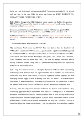 In the year 1946 the first milk union was established. This union was started with 250 litres of
milk per day. In the year 1946 the union was known as KAIRA DISTRICT CO-
OPERATIVE MILK PRODUCERS’ UNION.

Kaira District Co-operative Milk Producers' Union Limited was the First Co-operative
Milk Producers' Union started in Gujarat, formed in Kheda district, whose founding chairman
was social worker, Tribhovandas Patel

Its success, also known as Anand Pattern led to creation of District Co-operative Milk
Producers' Union at each district, created Amul (Anand Milk Union Limited) in 1946

In 1970, initiated White Revolution of India, as it help create, Gujarat Co-operative Milk Marketing
Federation Ltd., which now overlooks Amul, in 1973 , and today, it is the second best dairy in
                                                      [1]


India .
      [1]




This union selected the brand name AMUL in 1955.

The brand name Amul means “AMULYA”. This word derived from the Sanskrit word
“AMULYA” which means “PRICELESS”. A quality control expert in Anand had suggested
the brand name “AMUL”. Amul products have been in use in millions of homes since 1946.
Amul Butter, Amul Milk Powder, Amul Ghee, Amul spray, Amul Cheese, Amul Chocolates,
Amul Shrikhand, Amul Ice cream, Nuts Amul, Amul Milk and Amulya have made Amul a
leading food brand in India..Today Amul is a symbol of many things like of the high-quality
products sold at reasonable prices.

In the early 40’s, the main sources of earning for the farmers of Kaira district were farming
and selling of milk. That time there was high demand for milk in Bombay. The main supplier
of the milk was Polson dairy limited, which was a privately owned company and held
monopoly over the supply of milk at Bombay from the Kaira district. This system leads to
exploitation of poor and illiterates’ farmers by the private traders. The traders used to beside
the prices of milk and the farmers were forced to accept it without uttering a single word.

However, when the exploitation became intolerable, the farmers were frustrated. They
collectively appealed to Sardar Vallabhbhai Patel, who was a leading activist in the freedom
movement. Sardar Patel advised the farmers to sell the milk on their own by establishing a
co-operative union, Instead of supplying milk to private traders. Sardar Patel sent the farmers
to Shri Morarji Desai in order to gain his co-operation and help. Shri Desai held a meeting at
Samarkha village near Anand, on 4th January 1946. He advised the farmers to form a society




                                                                                                       52
 