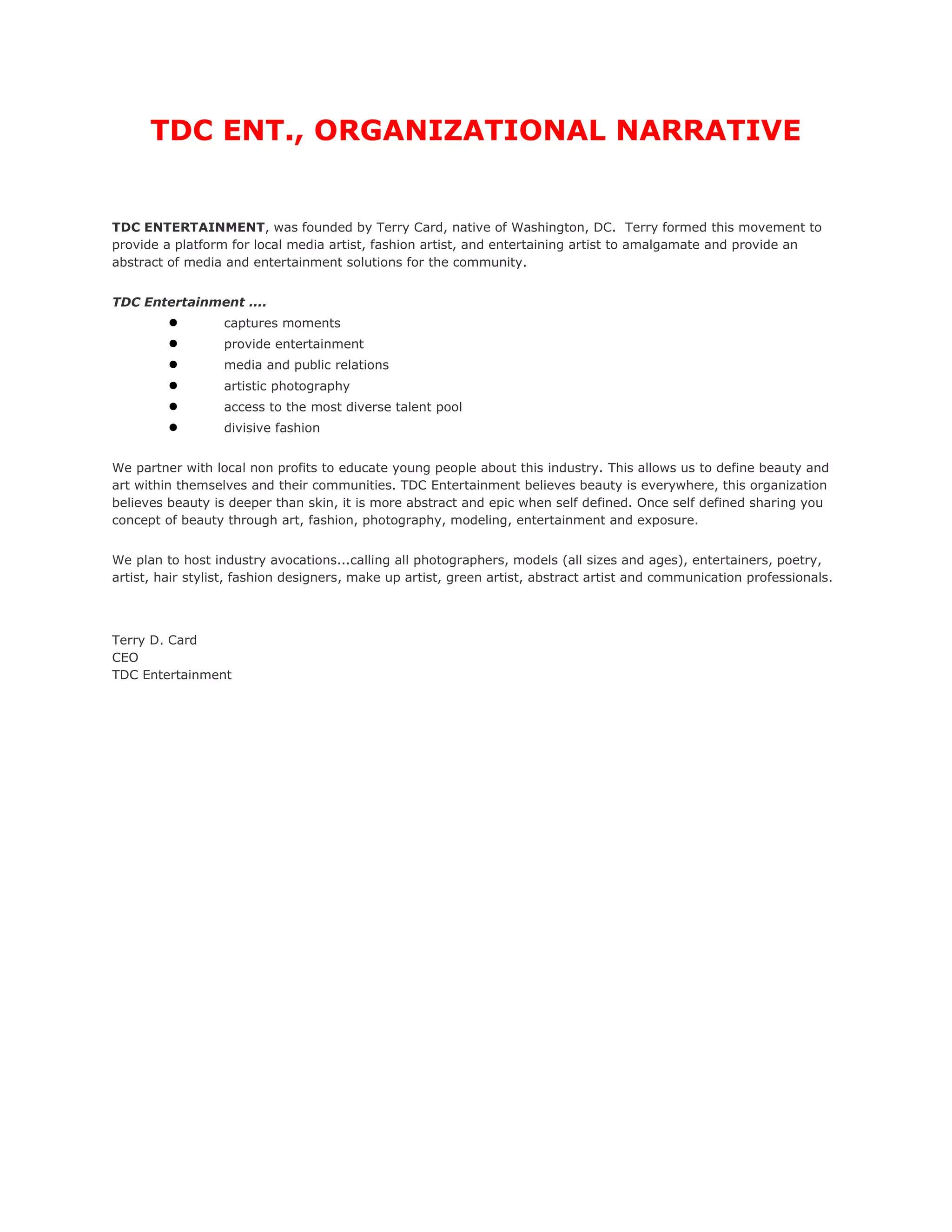 TDC ENT., ORGANIZATIONAL NARRATIVE


TDC ENTERTAINMENT, was founded by Terry Card, native of Washington, DC. Terry formed this movement to
provide a platform for local media artist, fashion artist, and entertaining artist to amalgamate and provide an
abstract of media and entertainment solutions for the community.


TDC Entertainment ....
         ●        captures moments
         ●        provide entertainment
         ●        media and public relations
         ●        artistic photography
         ●        access to the most diverse talent pool
         ●        divisive fashion


We partner with local non profits to educate young people about this industry. This allows us to define beauty and
art within themselves and their communities. TDC Entertainment believes beauty is everywhere, this organization
believes beauty is deeper than skin, it is more abstract and epic when self defined. Once self defined sharing you
concept of beauty through art, fashion, photography, modeling, entertainment and exposure.


We plan to host industry avocations...calling all photographers, models (all sizes and ages), entertainers, poetry,
artist, hair stylist, fashion designers, make up artist, green artist, abstract artist and communication professionals.




Terry D. Card
CEO
TDC Entertainment
 