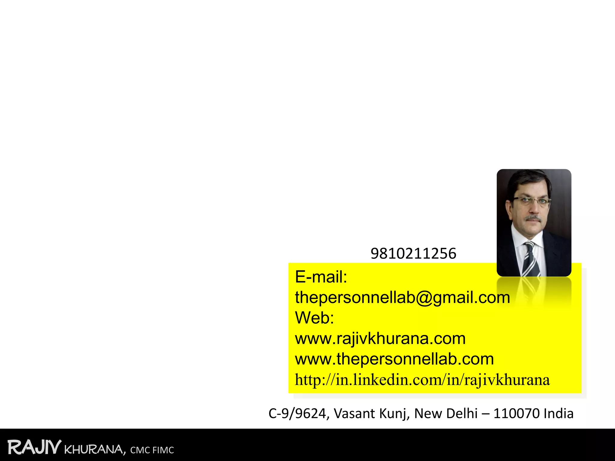 RajivKhurana, CMC FIMC
E-mail:
thepersonnellab@gmail.com
Web:
www.rajivkhurana.com
www.thepersonnellab.com
http://in.linkedin.com/in/rajivkhurana
9810211256
C-9/9624, Vasant Kunj, New Delhi – 110070 India
 