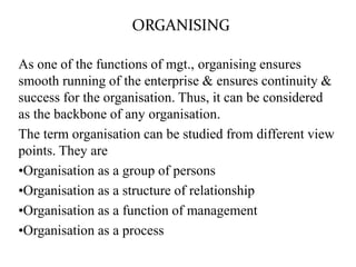 ORGANISING
As one of the functions of mgt., organising ensures
smooth running of the enterprise & ensures continuity &
success for the organisation. Thus, it can be considered
as the backbone of any organisation.
The term organisation can be studied from different view
points. They are
•Organisation as a group of persons
•Organisation as a structure of relationship
•Organisation as a function of management
•Organisation as a process
 