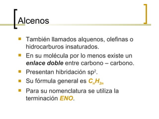 Alcenos También llamados alquenos, olefinas o hidrocarburos insaturados. En su molécula por lo menos existe un  enlace doble  entre carbono – carbono. Presentan hibridación sp 2 . Su fórmula general es  C n H 2n Para su nomenclatura se utiliza la terminación  ENO . 