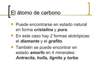 El átomo de carbono Puede encontrarse en estado natural en forma  cristalina  y  pura . En este caso hay 2 formas alotrópicas: el  diamante  y el  grafito . También se puede encontrar en estado  amorfo  en 4 minerales:  Antracita, hulla, lignito y turba . 