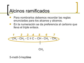 Alcinos ramificados Para nombrarlos debemos recordar las reglas enunciadas para los alcanos y alcenos.  En la numeración se da preferencia al carbono que lleva el triple enlace. 1  2  3  4  5  6  7 CH 3  - CH 2  - C ≡ C – CH - CH 2   - CH 3   │  CH 3 5-metil-3-hept ino 