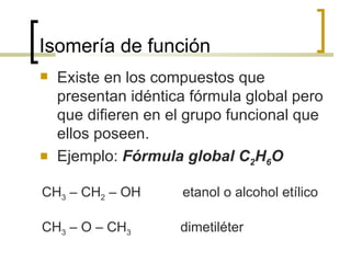 Isomería de función Existe en los compuestos que presentan idéntica fórmula global pero que difieren en el grupo funcional que ellos poseen.   Ejemplo:  Fórmula global C 2 H 6 O CH 3  – CH 2  – OH  etanol o alcohol etílico CH 3  – O – CH 3   dimetiléter 