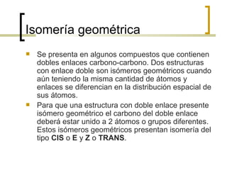 Isomería geométrica Se presenta en algunos compuestos que contienen dobles enlaces carbono-carbono. Dos estructuras con enlace doble son isómeros geométricos cuando aún teniendo la misma cantidad de átomos y enlaces se diferencian en la distribución espacial de sus átomos. Para que una estructura con doble enlace presente isómero geométrico el carbono del doble enlace deberá estar unido a 2 átomos o grupos diferentes. Estos isómeros geométricos presentan isomería del tipo  CIS  o  E  y  Z  o  TRANS . 