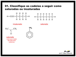 prof. Fábio Oisiovici
01. Classifique as cadeias a seguir como
saturadas ou insaturadas
C C C C C CH
H
H
H
H
H
H
H
H
H
insaturada
C C C C C C
H
H
H
H
H
H
H
H
H
H
H
H
H
H
saturada
saturada
(note que a dupla
não está entre
carbonos)
 