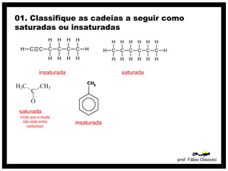 prof. Fábio Oisiovici
01. Classifique as cadeias a seguir como
saturadas ou insaturadas
C C C C C CH
H
H
H
H
H
H
H
H
H
insaturada
C C C C C C
H
H
H
H
H
H
H
H
H
H
H
H
H
H
saturada
insaturada
saturada
(note que a dupla
não está entre
carbonos)
 