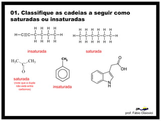 prof. Fábio Oisiovici
01. Classifique as cadeias a seguir como
saturadas ou insaturadas
C C C C C CH
H
H
H
H
H
H
H
H
H
insaturada
C C C C C C
H
H
H
H
H
H
H
H
H
H
H
H
H
H
saturada
insaturada
saturada
(note que a dupla
não está entre
carbonos)
 