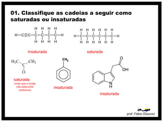 prof. Fábio Oisiovici
01. Classifique as cadeias a seguir como
saturadas ou insaturadas
C C C C C CH
H
H
H
H
H
H
H
H
H
insaturada
C C C C C C
H
H
H
H
H
H
H
H
H
H
H
H
H
H
saturada
insaturada
saturada
(note que a dupla
não está entre
carbonos)
insaturada
 