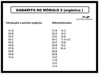 GABARITO DO MÓDULO 2 (orgânica )
Introdução a química orgânica
01.B
02.B
03.E
04.C
05.E
06.B
07.B
08.B
09.B
10.A
Hidrocarbonetos
01.B 14.C
02.D 15.C
03.E 16.B
04.C 17.A e D
05.E 18.B
06.B 19.C
07.E 20.A
08.B
09.B
10.C
11.B
12.E
13.A
 