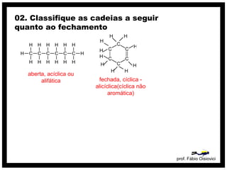 prof. Fábio Oisiovici
02. Classifique as cadeias a seguir
quanto ao fechamento
C C C C C C
H
H
H
H
H
H
H
H
H
H
H
H
H
H
aberta, acíclica ou
alifática fechada, cíclica -
alicíclica(cíclica não
aromática)
 