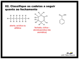 prof. Fábio Oisiovici
02. Classifique as cadeias a seguir
quanto ao fechamento
C C C C C C
H
H
H
H
H
H
H
H
H
H
H
H
H
H
aberta, acíclica ou
alifática fechada, cíclica -
alicíclica(cíclica não
aromática)
 