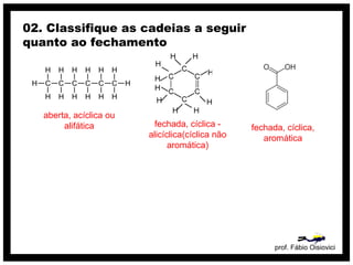 prof. Fábio Oisiovici
02. Classifique as cadeias a seguir
quanto ao fechamento
C C C C C C
H
H
H
H
H
H
H
H
H
H
H
H
H
H
aberta, acíclica ou
alifática fechada, cíclica -
alicíclica(cíclica não
aromática)
fechada, cíclica,
aromática
 