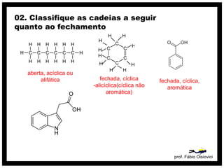 prof. Fábio Oisiovici
02. Classifique as cadeias a seguir
quanto ao fechamento
C C C C C C
H
H
H
H
H
H
H
H
H
H
H
H
H
H
aberta, acíclica ou
alifática fechada, cíclica
-alicíclica(cíclica não
aromática)
fechada, cíclica,
aromática
 