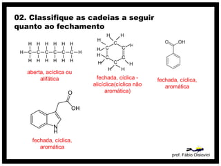 prof. Fábio Oisiovici
02. Classifique as cadeias a seguir
quanto ao fechamento
C C C C C C
H
H
H
H
H
H
H
H
H
H
H
H
H
H
aberta, acíclica ou
alifática fechada, cíclica -
alicíclica(cíclica não
aromática)
fechada, cíclica,
aromática
fechada, cíclica,
aromática
 