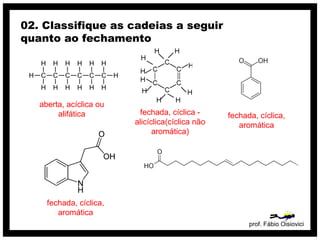 prof. Fábio Oisiovici
02. Classifique as cadeias a seguir
quanto ao fechamento
C C C C C C
H
H
H
H
H
H
H
H
H
H
H
H
H
H
aberta, acíclica ou
alifática fechada, cíclica -
alicíclica(cíclica não
aromática)
fechada, cíclica,
aromática
fechada, cíclica,
aromática
 