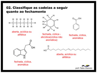 prof. Fábio Oisiovici
02. Classifique as cadeias a seguir
quanto ao fechamento
C C C C C C
H
H
H
H
H
H
H
H
H
H
H
H
H
H
aberta, acíclica ou
alifática fechada, cíclica -
alicíclica(cíclica não
aromática)
fechada, cíclica,
aromática
fechada, cíclica,
aromática
aberta, acíclica ou
alifática
 