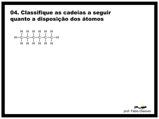 prof. Fábio Oisiovici
04. Classifique as cadeias a seguir
quanto a disposição dos átomos
C C C C C C
H
H
H
H
H
H
H
H
H
H
H
H
H
H
 