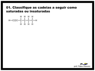 prof. Fábio Oisiovici
01. Classifique as cadeias a seguir como
saturadas ou insaturadas
C C C C C CH
H
H
H
H
H
H
H
H
H
 