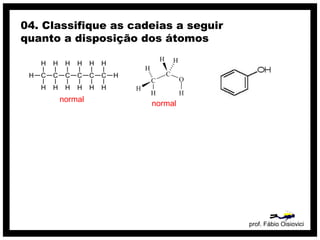 prof. Fábio Oisiovici
04. Classifique as cadeias a seguir
quanto a disposição dos átomos
C C C C C C
H
H
H
H
H
H
H
H
H
H
H
H
H
H
normal
normal
 