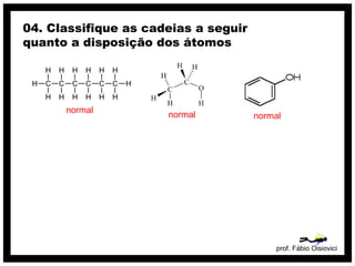 prof. Fábio Oisiovici
04. Classifique as cadeias a seguir
quanto a disposição dos átomos
C C C C C C
H
H
H
H
H
H
H
H
H
H
H
H
H
H
normal
normal normal
 