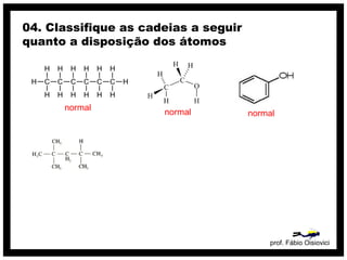 prof. Fábio Oisiovici
04. Classifique as cadeias a seguir
quanto a disposição dos átomos
C C C C C C
H
H
H
H
H
H
H
H
H
H
H
H
H
H
normal
normal normal
 