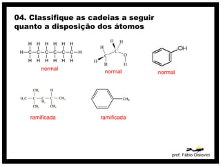 prof. Fábio Oisiovici
04. Classifique as cadeias a seguir
quanto a disposição dos átomos
C C C C C C
H
H
H
H
H
H
H
H
H
H
H
H
H
H
normal
normal normal
ramificada ramificada
 
